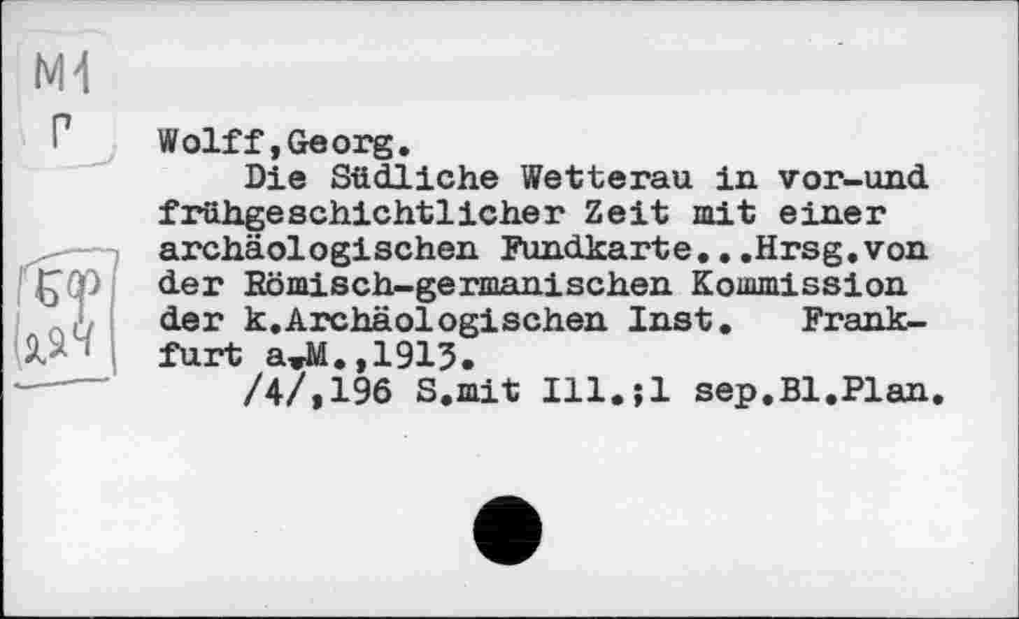 ﻿Ml г
Wolff,Georg.
Die Südliche Wetterau in vor-und fruhgeschichtlicher Zeit mit einer archäologischen Fundkarte...Hrsg,von der Komisch-germanischen Kommission der k.Archäologischen Inst. Frankfurt aTM.,1915.
/4/,196 S.mit Ill.;l sep.Bl.Plan